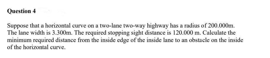 Question 4
Suppose that a horizontal curve on a two-lane two-way highway has a radius of 200.000m.
The lane width is 3.300m. The required stopping sight distance is 120.000 m. Calculate the
minimum required distance from the inside edge of the inside lane to an obstacle on the inside
of the horizontal curve.
