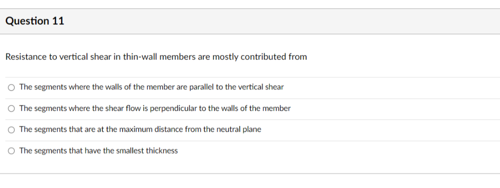 Question 11
Resistance to vertical shear in thin-wall members are mostly contributed from
O The segments where the walls of the member are parallel to the vertical shear
O The segments where the shear flow is perpendicular to the walls of the member
O The segments that are at the maximum distance from the neutral plane
O The segments that have the smallest thickness
