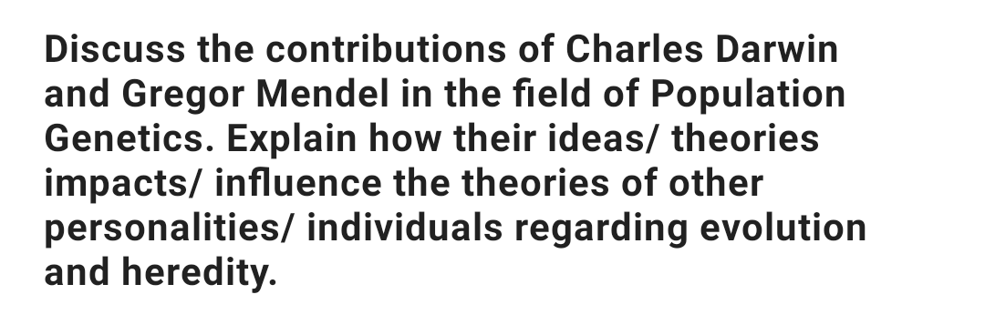 Discuss the contributions of Charles Darwin
and Gregor Mendel in the field of Population
Genetics. Explain how their ideas/ theories
impacts/ influence the theories of other
personalities/ individuals regarding evolution
and heredity.
