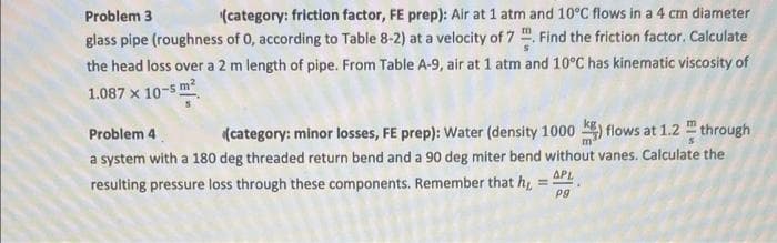 Problem 3
(category: friction factor, FE prep): Air at 1 atm and 10°C flows in a 4 cm diameter
glass pipe (roughness of 0, according to Table 8-2) at a velocity of 7 ". Find the friction factor. Calculate
the head loss over a 2 m length of pipe. From Table A-9, air at 1 atm and 10°C has kinematic viscosity of
1.087 x 10-5 m?
Problem 4
(category: minor losses, FE prep): Water (density 1000 ) flows at 1.2 through
a system with a 180 deg threaded return bend and a 90 deg miter bend without vanes. Calculate the
APL
%3D
resulting pressure loss through these components. Remember that h,
