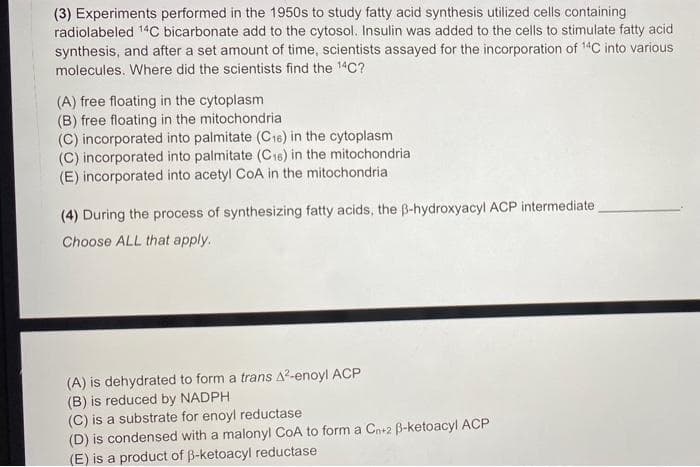 (3) Experiments performed in the 1950s to study fatty acid synthesis utilized cells containing
radiolabeled 14C bicarbonate add to the cytosol. Insulin was added to the cells to stimulate fatty acid
synthesis, and after a set amount of time, scientists assayed for the incorporation of 14C into various
molecules. Where did the scientists find the 14C?
(A) free floating in the cytoplasm
(B) free floating in the mitochondria
(C) incorporated into palmitate (C16) in the cytoplasm
(C) incorporated into palmitate (C16) in the mitochondria
(E) incorporated into acetyl CoA in the mitochondria
(4) During the process of synthesizing fatty acids, the B-hydroxyacyl ACP intermediate
Choose ALL that apply.
(A) is dehydrated to form a trans A2-enoyl ACP
(B) is reduced by NADPH
(C) is a substrate for enoyl reductase
(D) is condensed with a malonyl CoA to form a Cn+2 B-ketoacyl ACP
(E) is a product of B-ketoacyl reductase
