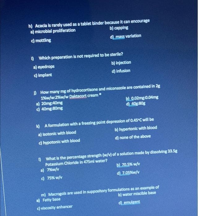 h) Acacia is rarely used as a tablet binder because it can encourage
a) microbial proliferation
b) capping
c) mottling
d_mass variation
i) Which preparation is not required to be sterile?
a) eyedrops
b) injection
c) implant
d) infusion
) How many mg of hydrocortisone and miconazole are contained in 2g
19%w/w:2%w/w Daktacort cream
a) 20mg:40mg
c) 40mg:80mg
b) 0.02mg:0.04mg
d) 40g:80g
k) A formulation with a freezing point depression of 0.45°C will be
a) Isotonic with blood
b) hypertonic with blood
c) hypotonic with blood
d) none of the above
) What is the percentage strength (w/v) of a solution made by dissolving 33.5g
Potassium Chloride in 475ml water?
a) 7%w/v
b)_70.5% w/v
) 75% w/v
d Z.05%w/v
m) Macrogols are used in suppository formulations as an example of
a) Fatty base
b) water miscible base
c) viscosity enhancer
d emulgent
