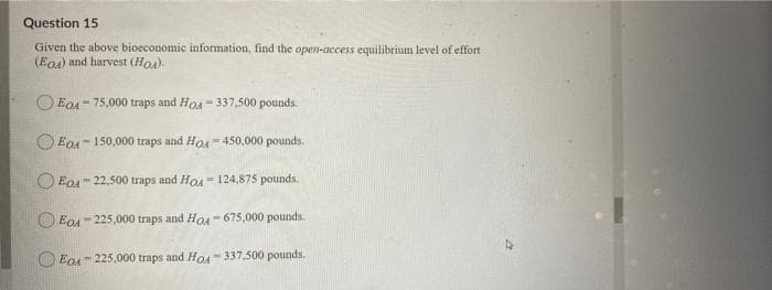 Question 15
Given the above bioeconomic information, find the open-access equilibrium level of effort
(Eo) and harvest (Hoa).
O EoA - 75,000 traps and Hos - 337,500 pounds.
O EDA- 150,000 traps and Ho- 450,000 pounds.
O Eo4" 22.500 traps and HOA - 124,875 pounds.
O EoA- 225,000 traps and Hou- 675,000 pounds.
O EoA = 225,000 traps and Hoa - 337,500 pounds.
