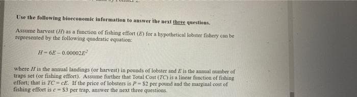 Use the following bioeconomic information to answer ihe next three questions.
Assume harvest (H) as a function of fishing effort (E) for a hypothetical lobster fishery can be
represented by the following quadratic equation:
H- 6E – 0.00002E?
where H is the annual landings (or harvest) in pounds of lobster and E is the annual number of
traps set (or fishing effort). Assume further that Total Cost (TC) is a linear function of fishing
effort; that is TC- CE. If the price of lobsters is P- $2 per pound and the marginal cost of
fishing effort is e= S3 per trap, answer the next three questions.
