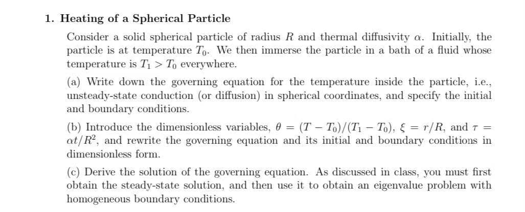 1. Heating of a Spherical Particle
Consider a solid spherical particle of radius R and thermal diffusivity a. Initially, the
particle is at temperature To. We then immerse the particle in a bath of a fluid whose
temperature is T1 > To everywhere.
(a) Write down the governing equation for the temperature inside the particle, i.e.,
unsteady-state conduction (or diffusion) in spherical coordinates, and specify the initial
and boundary conditions.
(b) Introduce the dimensionless variables, 0 = (T – To)/(T – To), § = r/R, and T =
at/R, and rewrite the governing equation and its initial and boundary conditions in
dimensionless form.
(c) Derive the solution of the governing equation. As discussed in class, you must first
obtain the steady-state solution, and then use it to obtain an eigenvalue problem with
homogeneous boundary conditions.
