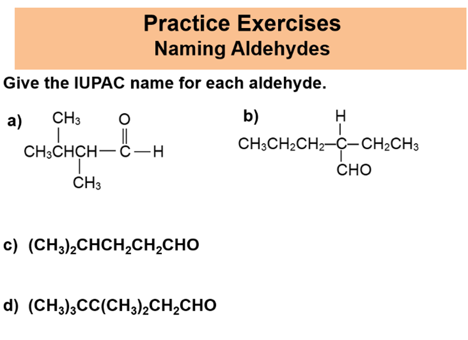 Practice Exercises
Naming Aldehydes
Give the IUPAC name for each aldehyde.
a)
CH3
b)
||
CH:CHCH— G —н
CH3CH2CH2-Ç-CH2CH3
CHO
CH3
c) (CH3)2CHCH,CH,CHO
d) (CH3);CC(CH3)2CH2CHO
