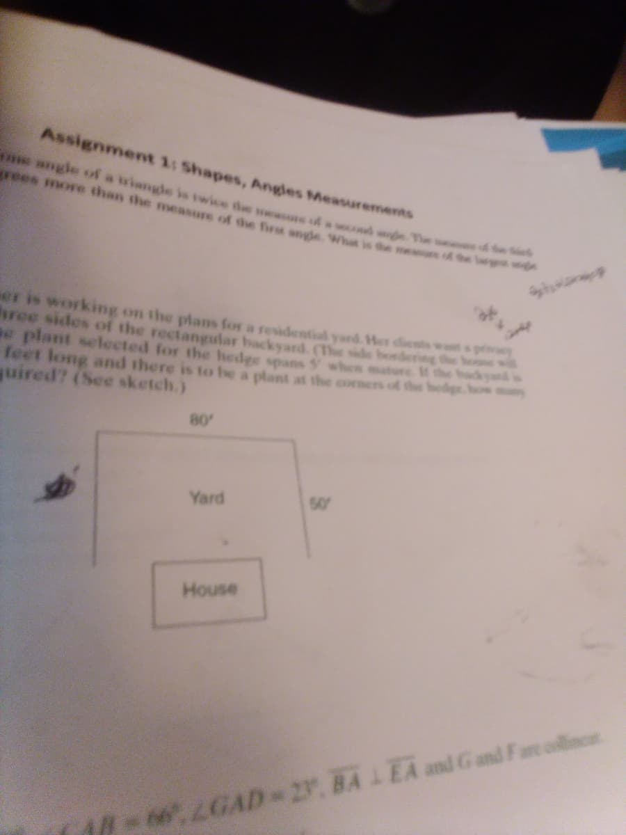 Assignment 1: Shapes, Angles Measurements
The
me angle of a triangle is twice the measure of
grees more than the measure of the first angle. What is the measure of the
er is working on the plans for a residential yard. Her clients want
hree sides of the rectangular backyard. (The side bordering the w
se plant selected for the hedge spans 5 when mature. If the hacky
feet long and there is to be a plant at the corners of the hedge, how
quired? (See sketch.)
80'
Yard
House
50
A-66, LGAD-27. BALEA and Gand Fare concet