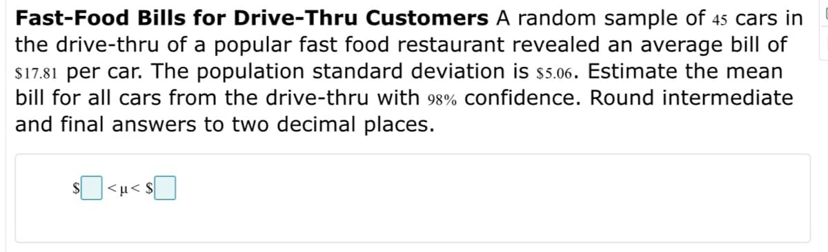 Fast-Food Bills for Drive-Thru Customers A random sample of 45 cars in
the drive-thru of a popular fast food restaurant revealed an average bill of
$17.81 per car. The population standard deviation is $5.06. Estimate the mean
bill for all cars from the drive-thru with 98% confidence. Round intermediate
and final answers to two decimal places.
<u<$