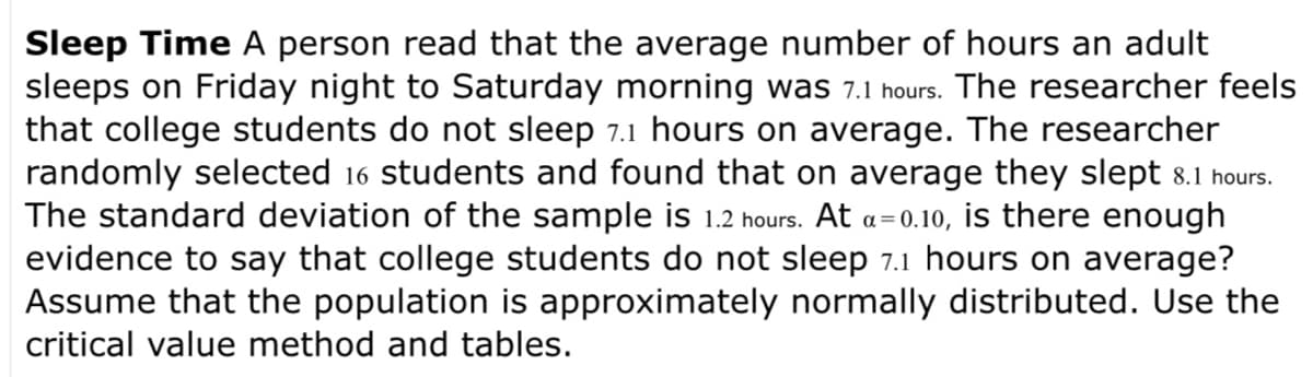 Sleep Time A person read that the average number of hours an adult
sleeps on Friday night to Saturday morning was 7.1 hours. The researcher feels
that college students do not sleep 7.1 hours on average. The researcher
randomly selected 16 students and found that on average they slept 8.1 hours.
The standard deviation of the sample is 1.2 hours. At a=0.10, is there enough
evidence to say that college students do not sleep 7.1 hours on average?
Assume that the population is approximately normally distributed. Use the
critical value method and tables.