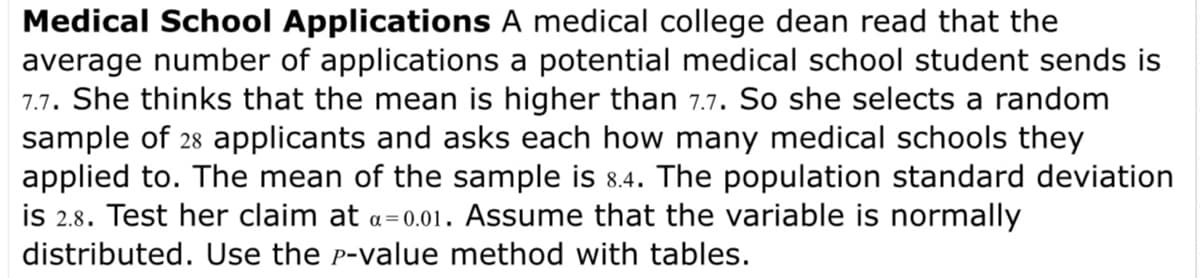 Medical School Applications A medical college dean read that the
average number of applications a potential medical school student sends is
7.7. She thinks that the mean is higher than 7.7. So she selects a random
sample of 28 applicants and asks each how many medical schools they
applied to. The mean of the sample is 8.4. The population standard deviation
is 2.8. Test her claim at a=0.01. Assume that the variable is normally
distributed. Use the P-value method with tables.