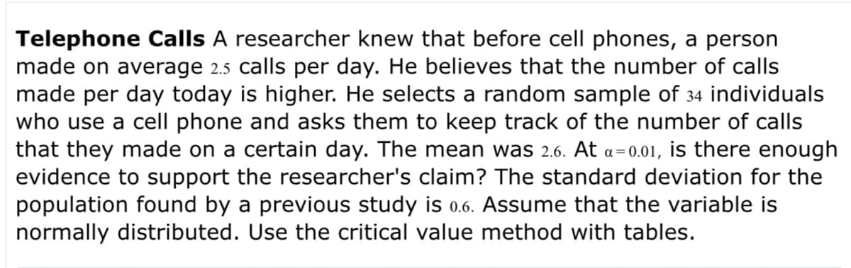 Telephone Calls A researcher knew that before cell phones, a person
made on average 2.5 calls per day. He believes that the number of calls
made per day today is higher. He selects a random sample of 34 individuals
who use a cell phone and asks them to keep track of the number of calls
that they made on a certain day. The mean was 2.6. At a=0.01, is there enough
evidence to support the researcher's claim? The standard deviation for the
population found by a previous study is 0.6. Assume that the variable is
normally distributed. Use the critical value method with tables.