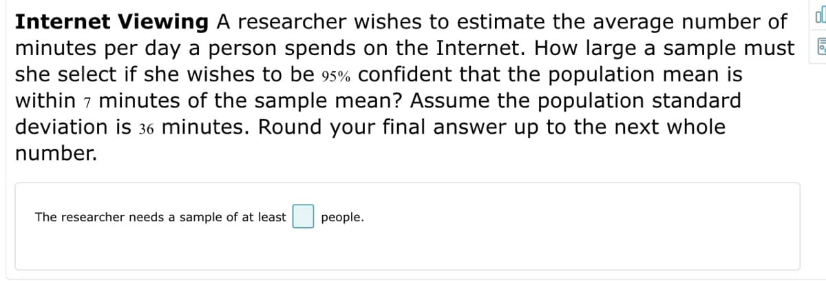 Internet Viewing A researcher wishes to estimate the average number of
minutes per day a person spends on the Internet. How large a sample must
she select if she wishes to be 95% confident that the population mean is
within 7 minutes of the sample mean? Assume the population standard
deviation is 36 minutes. Round your final answer up to the next whole
number.
The researcher needs a sample of at least
people.
ol