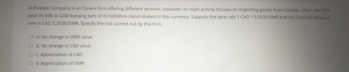 Al-Rawabi Company is an Omani firm offering different services. However, its main activity focuses on importing goods from Canada. Often, the firm
pays its bills in CAD keeping part of its liabilities denominated in this currency. Suppose the spot rate 1 CAD = 0.3030 OMR and the 3-month forward
rate is CAD 3.2938/OMR. Specify the risk carried out by this firm.
O a. No change in OMR value
O b. No change in CAD value
O C Appreciation of CAD
O d. Appreciation of OMR
