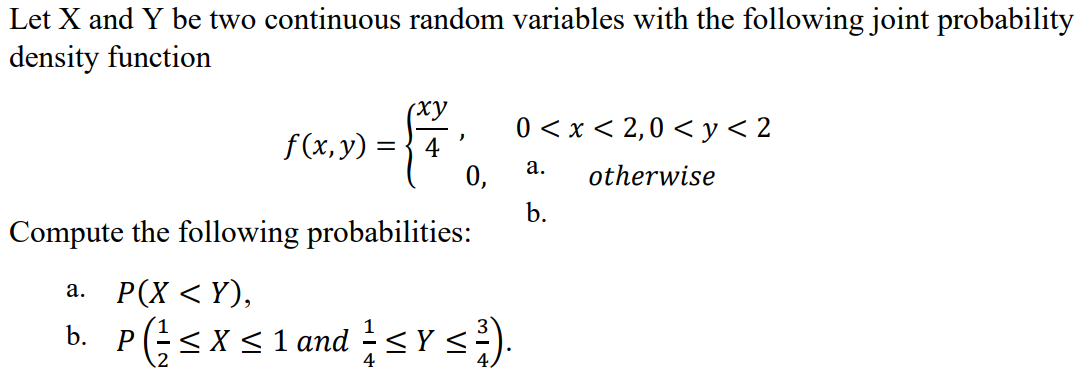 Let X and Y be two continuous random variables with the following joint probability
density function
(ху
0 < x < 2,0 < y < 2
f(x, y) = { 4
0,
а.
otherwise
b.
Compute the following probabilities:
a. P(X <Y),
b. P(;<x< 1 and sY s).
