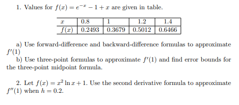 1. Values for f (r) = e- – 1+x are given in table.
1.4
0.3679 0.5012 0.6466
0.8
1
1.2
f(x) | 0.2493
a) Use forward-difference and backward-difference formulas to approximate
f'(1)
b) Use three-point formulas to approximate f'(1) and find error bounds for
the three-point midpoint formula.
2. Let f(r) = a? lIn r+1. Use the second derivative formula to approximate
f"(1) when h = 0.2.
