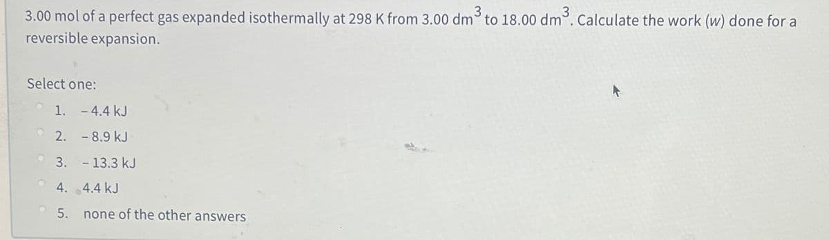 3
3.00 mol of a perfect gas expanded isothermally at 298 K from 3.00 dm° to 18.00 dm. Calculate the work (w) done for a
reversible expansion.
Select one:
1. - 4.4 kJ
2. - 8.9 kJ
3. - 13.3 kJ
4. 4.4 kJ
5.
none of the other answers
