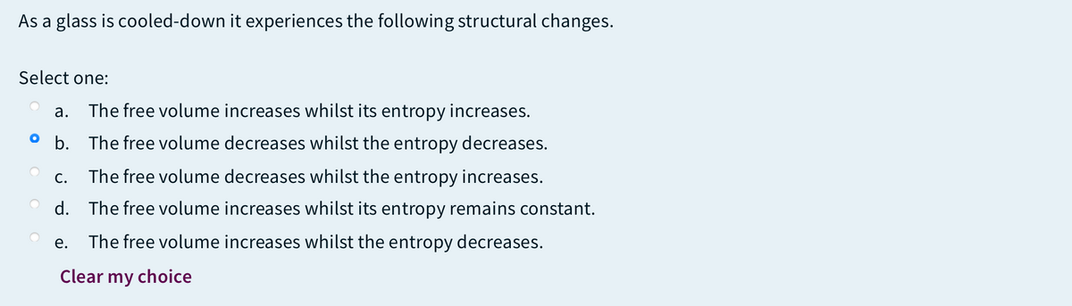 As a glass is cooled-down it experiences the following structural changes.
Select one:
а.
The free volume increases whilst its entropy increases.
O b. The free volume decreases whilst the entropy decreases.
С.
The free volume decreases whilst the entropy increases.
d. The free volume increases whilst its entropy remains constant.
е.
The free volume increases whilst the entropy decreases.
Clear my choice
