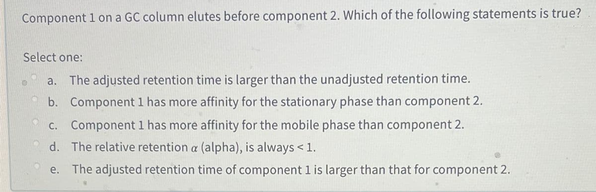 Component 1 on a GC column elutes before component 2. Which of the following statements is true?
Select one:
a.
The adjusted retention time is larger than the unadjusted retention time.
b. Component l has more affinity for the stationary phase than component 2.
c. Component 1 has more affinity for the mobile phase than component 2.
d. The relative retention a (alpha), is always <1.
е.
The adjusted retention time of component 1 is larger than that for component 2.
