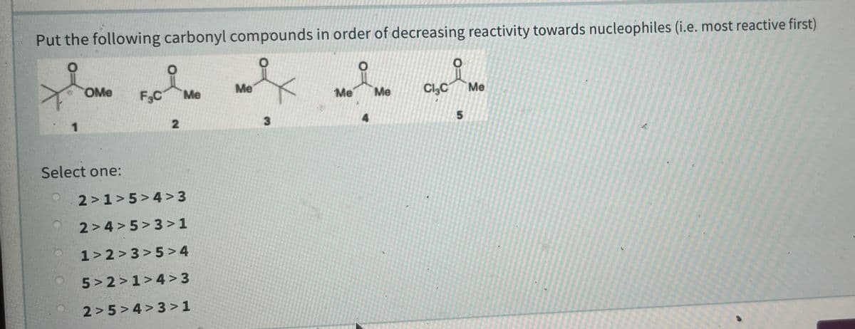 Put the following carbonyl compounds in order of decreasing reactivity towards nucleophiles (i.e. most reactive first)
OMe
F3C
Me
CląC
Me
Me
Me
Me
Select one:
2>1>5>4 >3
2> 4 > 5> 3 >1
1> 2 > 3> 5 >4
5> 2 > 1>4 >3
2 > 5>4> 3 >1
