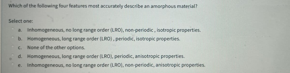 Which of the following four features most accurately describe an amorphous material?
Select one:
a. Inhomogeneous, no long range order (LRO), non-periodic, isotropic properties.
b. Homogeneous, long range order (LRO), periodic, isotropic properties.
C.
None of the other options.
d. Homogeneous, long range order (LRO), periodic, anisotropic properties.
e. Inhomogeneous, no long range order (LRO), non-periodic, anisotropic properties.
