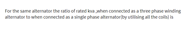 For the same alternator the ratio of rated kva ,when connected as a three phase winding
alternator to when connected as a single phase alternator(by utilising all the coils) is
