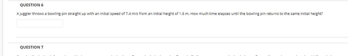 QUESTION 6
A juggler throws a bowling pin straight up with an initial speed of 7.4 m/s from an initial height of 1.6 m. How much time elapses until the bowling pin returns to the same initial height?
QUESTION 7
