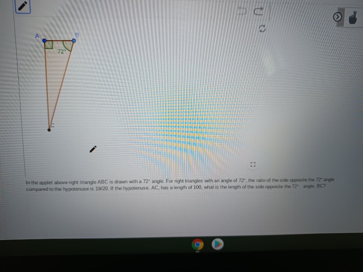 729
In the applet above right triangle ABC is drawn with a 72" angle. For right triangles with an angle of 72°, the ratio of the side opposite the 72" angle
compared to the hypotenuse is 19/20. If the hypotenuse, AC, has a length of 100, what is the length of the side opposite the 72 angle, BC?
