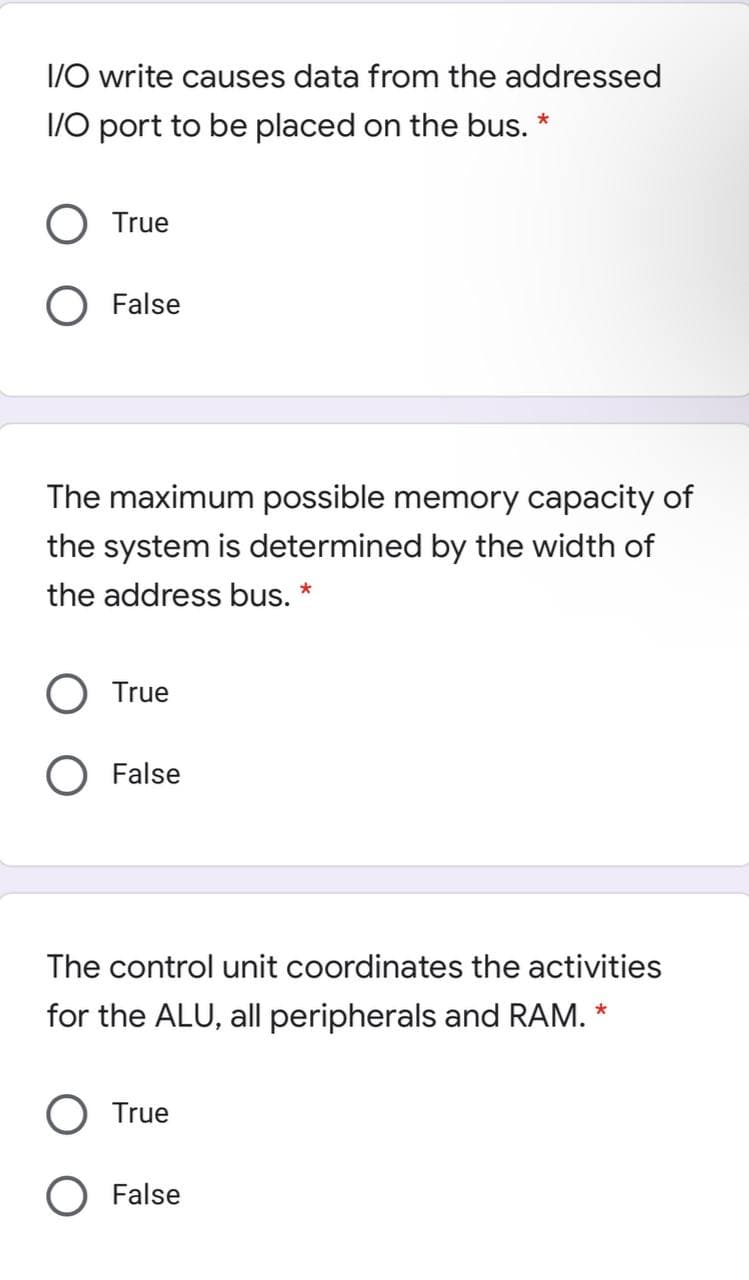 I/O write causes data from the addressed
1/0 port to be placed on the bus. *
True
False
The maximum possible memory capacity of
the system is determined by the width of
the address bus. *
True
O False
The control unit coordinates the activities
for the ALU, all peripherals and RAM. *
True
O False
