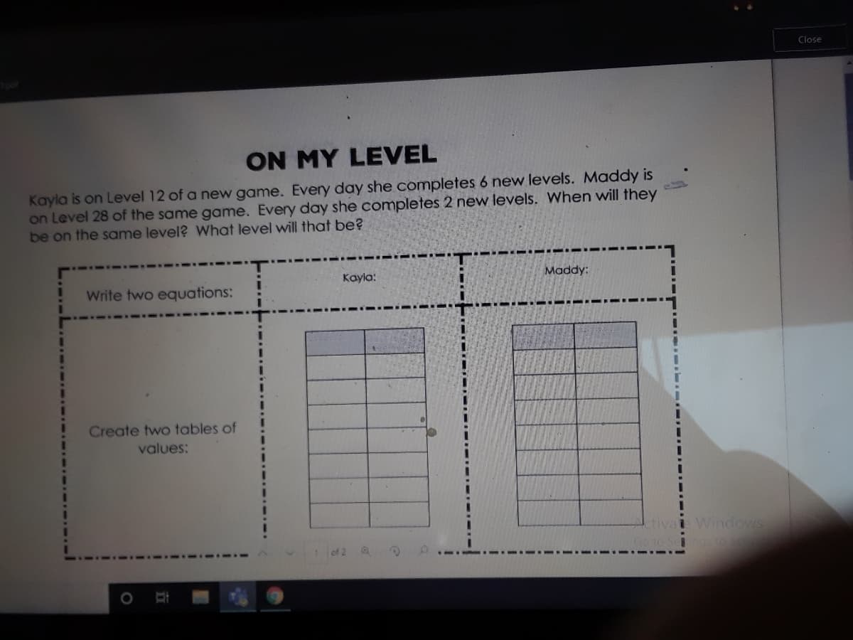 Close
ON MY LEVEL
Kayla is on Level 12 of a new game. Every day she completes 6 new levels. Maddy is
on Level 28 of the same game. Every day she completes 2 new levels. When will they
be on the same level? What level will that be?
Kayla:
Maddy:
Write two equations:
Create two tables of
values:
tivai Windows
GoTO Seno
of 2
