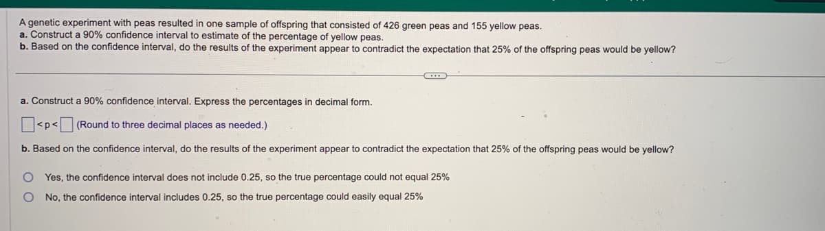 A genetic experiment with peas resulted in one sample of offspring that consisted of 426 green peas and 155 yellow peas.
a. Construct a 90% confidence interval to estimate of the percentage of yellow peas.
b. Based on the confidence interval, do the results of the experiment appear to contradict the expectation that 25% of the offspring peas would be yellow?
C
a. Construct a 90% confidence interval. Express the percentages in decimal form.
<p< (Round to three decimal places as needed.)
b. Based on the confidence interval, do the results of the experiment appear to contradict the expectation that 25% of the offspring peas would be yellow?
Yes, the confidence interval does not include 0.25, so the true percentage could not equal 25%
O No, the confidence interval includes 0.25, so the true percentage could easily equal 25%