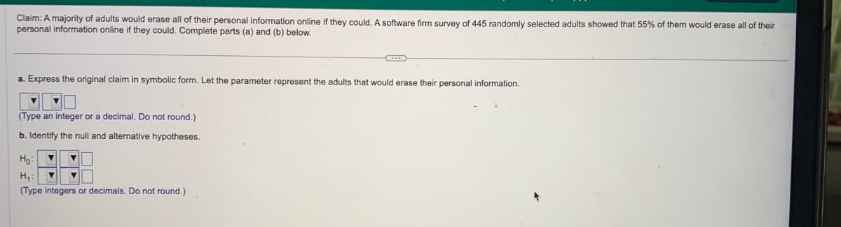 Claim: A majority of adults would erase all of their personal information online if they could. A software firm survey of 445 randomly selected adults showed that 55% of them would erase all of their
personal information online if they could. Complete parts (a) and (b) below.
a. Express the original claim in symbolic form. Let the parameter represent the adults that would erase their personal information.
(Type an integer or a decimal. Do not round.)
b. Identify the null and alternative hypotheses.
Ho:
▼
H₁: ▼ ▼
(Type integers or decimals. Do not round.)