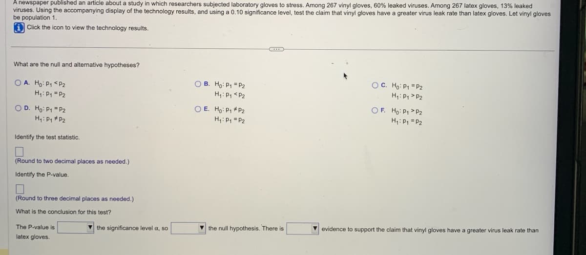 A newspaper published an article about a study in which researchers subjected laboratory gloves to stress. Among 267 vinyl gloves, 60% leaked viruses. Among 267 latex gloves, 13% leaked
viruses. Using the accompanying display of the technology results, and using a 0.10 significance level, test the claim that vinyl gloves have a greater virus leak rate than latex gloves. Let vinyl gloves
be population 1.
iClick the icon to view the technology results.
What are the null and alternative hypotheses?
OA. Ho: P₁ P2
H₁: P₁ = P2
OD. Ho: P₁ = P2
H₁: P₁ P₂
Identify the test statistic.
(Round to two decimal places as needed.)
Identify the P-value.
0
(Round to three decimal places as needed.)
What is the conclusion for this test?
The P-value is
latex gloves.
the significance level a, so
OB. Ho: P₁ = P2
H₁: P₁ P2
O E. Ho: P₁
P2
H₁: P₁ P2
****
the null hypothesis. There is
OC. Ho: P₁ = P2
H₁: P₁ P2
OF. Ho: P₁ P2
H₁: P₁ = P2
evidence to support the claim that vinyl gloves have a greater virus leak rate than