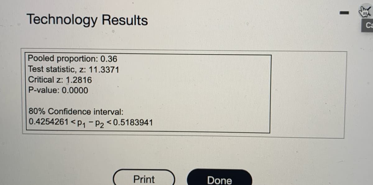 Technology Results
Pooled proportion: 0.36
Test statistic, z: 11.3371
Critical z: 1.2816
P-value: 0.0000
80% Confidence interval:
0.4254261 <p₁-P2 <0.5183941
Print
Done
I
Ca