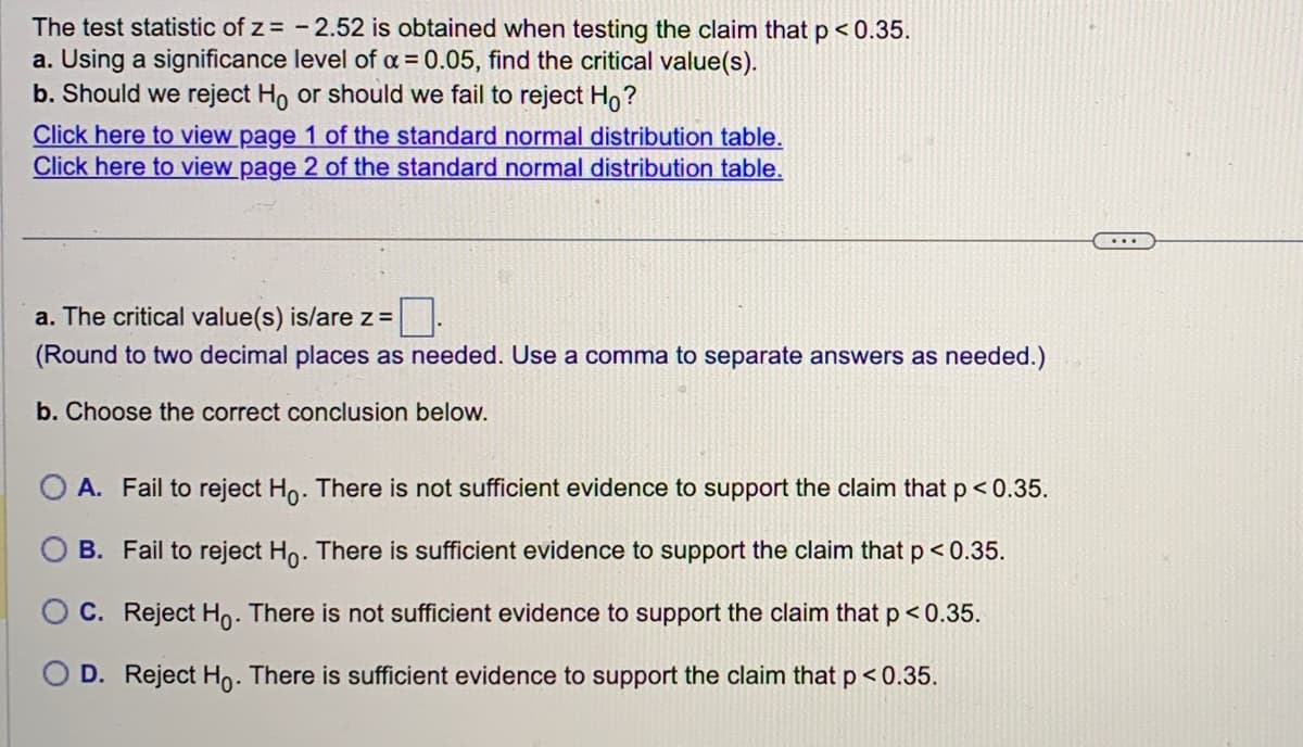 The test statistic of z= -2.52 is obtained when testing the claim that p<0.35.
a. Using a significance level of α = 0.05, find the critical value(s).
b. Should we reject Ho or should we fail to reject Ho?
Click here to view page 1 of the standard normal distribution table.
Click here to view page 2 of the standard normal distribution table.
a. The critical value(s) is/are z =
(Round to two decimal places as needed. Use a comma to separate answers as needed.)
b. Choose the correct conclusion below.
A. Fail to reject Ho. There is not sufficient evidence to support the claim that p < 0.35.
B. Fail to reject Ho. There is sufficient evidence to support the claim that p < 0.35.
C. Reject Ho. There is not sufficient evidence to support the claim that p < 0.35.
D. Reject Ho. There is sufficient evidence to support the claim that p < 0.35.