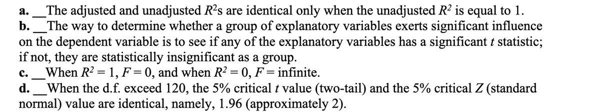 a.
The adjusted and unadjusted R²s are identical only when the unadjusted R² is equal to 1.
b. The way to determine whether a group of explanatory variables exerts significant influence
on the dependent variable is to see if any of the explanatory variables has a significant t statistic;
if not, they are statistically insignificant as a group.
C. When R² = 1, F = 0, and when R² = 0, F = infinite.
-
d. When the d.f. exceed 120, the 5% critical t value (two-tail) and the 5% critical Z (standard
normal) value are identical, namely, 1.96 (approximately 2).