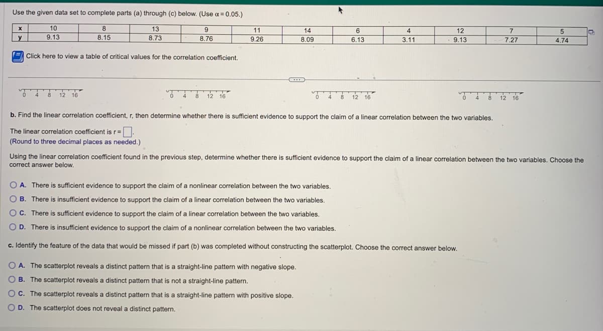 Use the given data set to complete parts (a) through (c) below. (Use α=0.05.)
8
8.15
13
8.73
9
8.76
X
y
10
9.13
Click here to view a table of critical values for the correlation coefficient.
0 4 8 12 16
0 4 8 12 16
11
9.26
...
14
8.09
T 4 8
6
6.13
OA. The scatterplot reveals a distinct pattern that is a straight-line pattern with negative slope.
OB. The scatterplot reveals a distinct pattern that is not a straight-line pattern.
OC. The scatterplot reveals a distinct pattern that is a straight-line pattern with positive slope.
OD. The scatterplot does not reveal a distinct pattern.
12 16
4
3.11
12
9.13
b. Find the linear correlation coefficient, r, then determine whether there is sufficient evidence to support the claim of a linear correlation between the two variables.
The linear correlation coefficient is r=.
(Round to three decimal places as needed.)
OA. There is sufficient evidence to support the claim of a nonlinear correlation between the two variables.
O B. There is insufficient evidence to support the claim of a linear correlation between the two variables.
OC. There is sufficient evidence to support the claim of a linear correlation between the two variables.
O D. There is insufficient evidence to support the claim of a nonlinear correlation between the two variables.
c. Identify the feature of the data that would be missed if part (b) was completed without constructing the scatterplot. Choose the correct answer below.
7
7.27
048 12 16
Using the linear correlation coefficient found in the previous step, determine whether there is sufficient evidence to support the claim of a linear correlation between the two variables. Choose the
correct answer below.
5
4.74
D