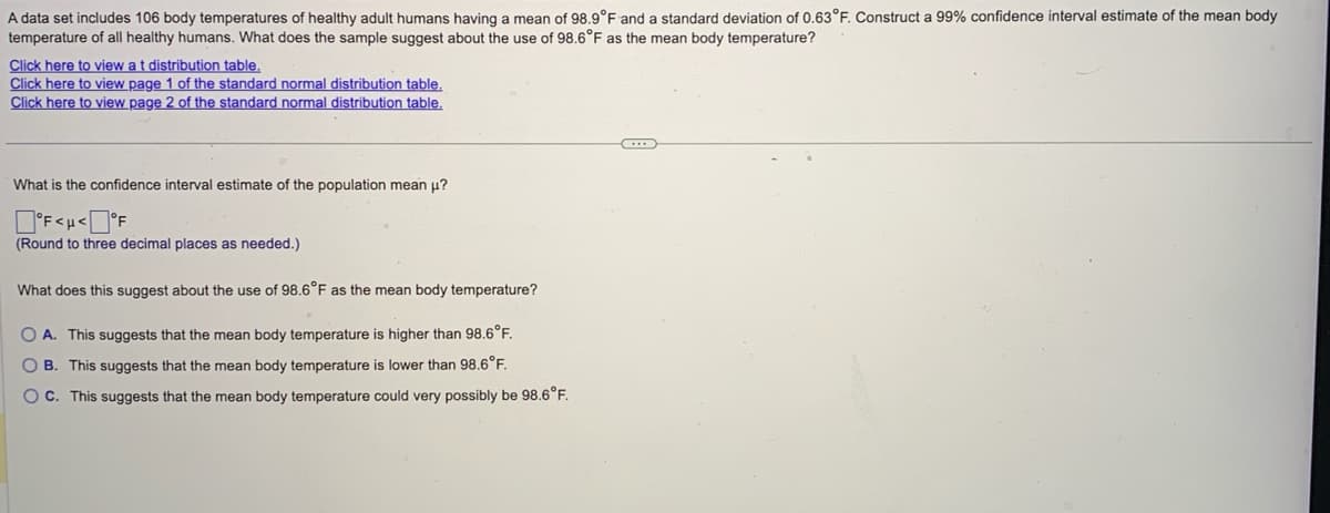 A data set includes 106 body temperatures of healthy adult humans having a mean of 98.9°F and a standard deviation of 0.63°F. Construct a 99% confidence interval estimate of the mean body
temperature of all healthy humans. What does the sample suggest about the use of 98.6°F as the mean body temperature?
Click here to view at distribution table.
Click here to view page 1 of the standard normal distribution table.
Click here to view page 2 of the standard normal distribution table.
What is the confidence interval estimate of the population mean μ?
°F<H<°F
(Round to three decimal places as needed.)
What does this suggest about the use of 98.6°F as the mean body temperature?
OA. This suggests that the mean body temperature is higher than 98.6°F.
OB. This suggests that the mean body temperature is lower than 98.6°F.
OC. This suggests that the mean body temperature could very possibly be 98.6°F.
...