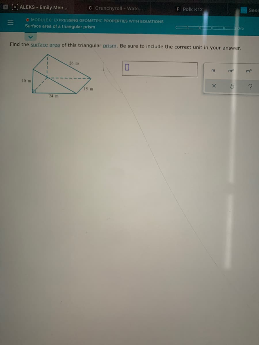 A ALEKS - Emily Men...
C Crunchyroll - Watc...
F Polk K12
Sess
O MODULE 8: EXPRESSING GEOMETRIC PROPERTIES WITH EQUATIONS
Surface area of a triangular prism
COO D 0/5
Find the surface area of this triangular prism. Be sure to include the correct unit in your answer.
26 m
m2
10 m
15 m
24 m
