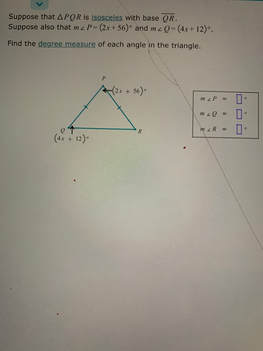 Suppose that APQR is isosceles with base QR.
Suppose also that m z P= (2x + 56)° and mz Q=(4x+12)°.
7:
Find the degree measure of each angle in the triangle.
P.
(2x + 56).
m zP =
m zQ =
m z R =
(4x + 12).
