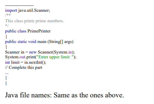 import java.util.Scanner;
/**
This class prints prime numbers.
*/
public class PrimePrinter
{
public static void main (String[] args)
{
Scanner in = new Scanner(System.in);
System.out.print("Enter upper limit: ");
int limit = in.nextInt();
// Complete this part
}
}
Java file names: Same as the ones above.
