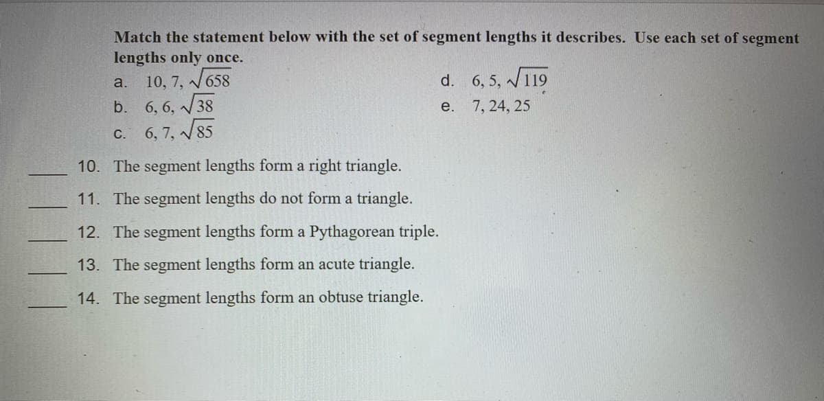Match the statement below with the set of segment lengths it describes. Use each set of segment
lengths only once.
a. 10, 7, V658
38
d. 6, 5, /119
b. 6, 6, N
e.
7, 24, 25
C.
6, 7, V85
10. The segment lengths form a right triangle.
11. The segment lengths do not form a triangle.
12. The segment lengths form a Pythagorean triple.
13. The segment lengths form an acute triangle.
14. The segment lengths form an obtuse triangle.
