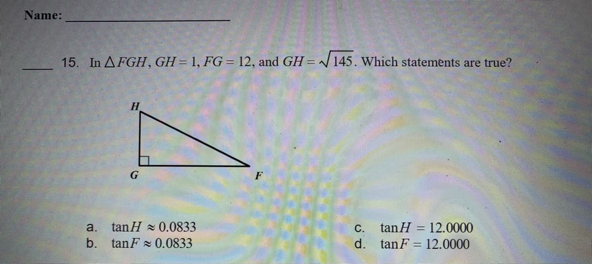 Name:
15. In AFGH, GH=1, FG = 12, and GH = /145. Which statements are true?
H.
G
tan H = 12.0000
d. tanF = 12.0000
a.
tanH 0.0833
С.
b.
tan F 0.0833
