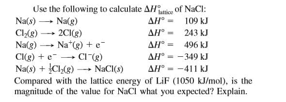 Use the following to calculate AHntice of NaCl:
Na(s)
AH° =
Na(g)
2CI(g)
Na*(g) + e-
CI (g)
109 kJ
AH° = 243 kJ
Cl2(8)
Na(8)
CI(g) + e-
Na(s) + Cl2(8) NaCI(s)
Compared with the lattice energy of LiF (1050 kJ/mol), is the
magnitude of the value for NaCl what you expected? Explain.
ΔΗ-
496 kJ
AH° = -349 kJ
AH° = -411 kJ
