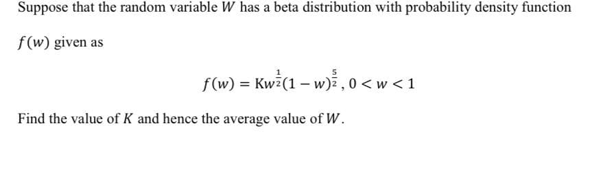 Suppose that the random variable W has a beta distribution with probability density function
f (w) given as
f(w) = Kwi(1 – w),0 < w < 1
Find the value of K and hence the average value of W.
