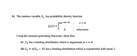 b) The random variable X, has probahility density function
(nents
1>0
fa(2) =
otherwise
Using the moment generating functions, show that
(i) X, has a limiting distribution which is degenerate at x = 8
(ii) Z, = n(X, - 8) has a limiting distribution which is exponential with mean 1.
%3!
