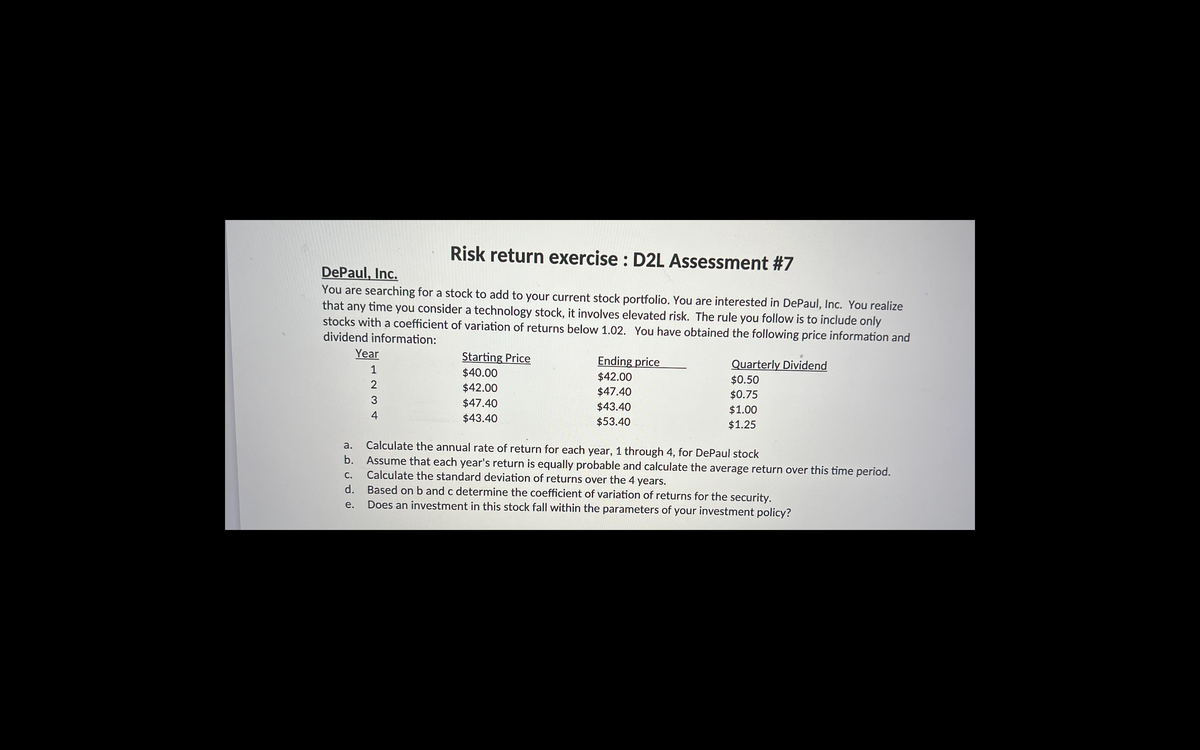 Risk return exercise : D2L Assessment #7
DePaul, Inc.
You are searching for a stock to add to your current stock portfolio. You are interested in DePaul, Inc. You realize
that any time you consider a technology stock, it involves elevated risk. The rule you follow is to include only
stocks with a coefficient of variation of returns below 1.02. You have obtained the following price information and
dividend information:
Year
Starting Price
$40.00
Ending price
Quarterly Dividend
1
$42.00
$0.50
$42.00
$47.40
$0.75
3
$47.40
$43.40
$1.00
4
$43.40
$53.40
$1.25
a.
Calculate the annual rate of return for each year, 1 through 4, for DePaul stock
b.
Assume that each year's return is equally probable and calculate the average return over this time period.
Calculate the standard deviation of returns over the 4 years.
Based on b and c determine the coefficient of variation of returns for the security.
Does an investment in this stock fall within the parameters of your investment policy?
С.
d.
e.
