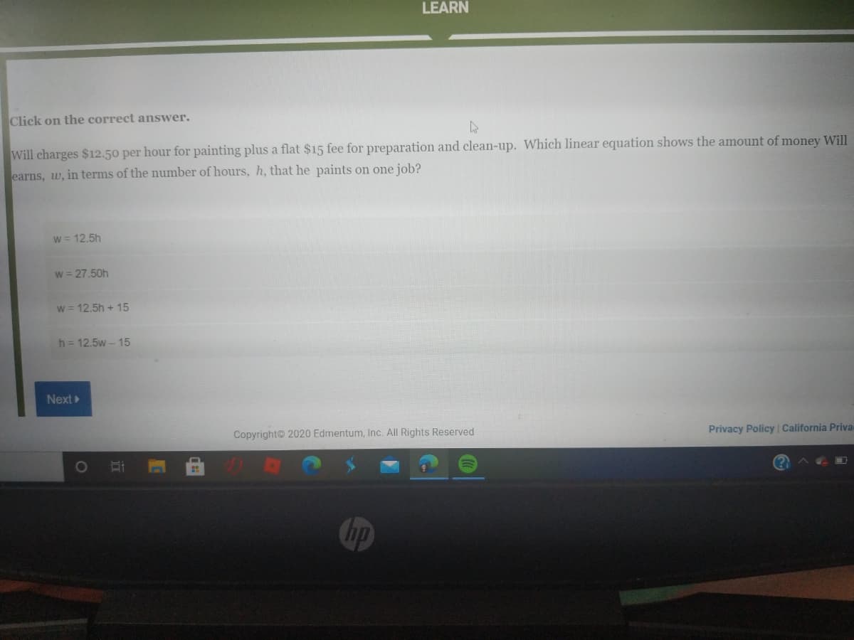 LEARN
Click on the correct answer.
Will charges $12.50 per hour for painting plus a flat $15 fee for preparation and clean-up. Which linear equation shows the amount of money Will
earns, w, in terms of the number of hours, h, that he paints on one job?
W = 12.5h
w = 27.50h
w = 12.5h + 15
h = 12.5w - 15
Next
Copyright 2020 Edmentum, Inc. All Rights Reserved
Privacy Policy California Priva
Chp
