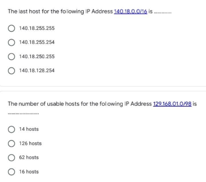 The last host for the following IP Address 140.18.0.0/16 is
.........
140.18.255.255
140.18.255.254
140.18.250.255
140.18.128.254
The number of usable hosts for the following IP Address 129.168.01.0/98 is
14 hosts
126 hosts
62 hosts
16 hosts
