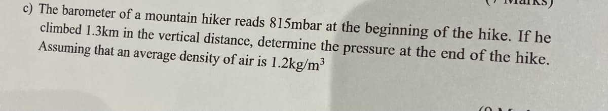 c) The barometer of a mountain hiker reads 815mbar at the beginning of the hike. If he
climbed 1.3km in the vertical distance, determine the pressure at the end of the hike.
Assuming that an average density of air is 1.2kg/m³
