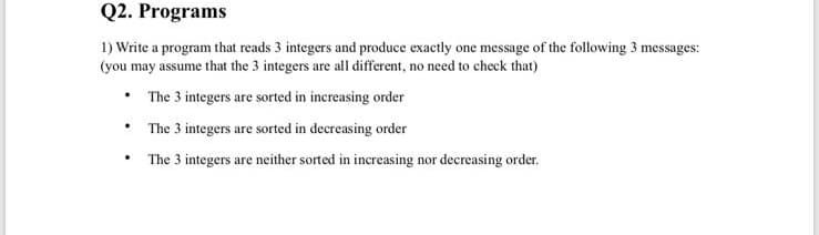 Q2. Programs
1) Write a program that reads 3 integers and produce exactly one message of the following 3 messages:
(you may assume that the 3 integers are all different, no need to check that)
• The 3 integers are sorted in increasing order
• The 3 integers are sorted in decreasing order
The 3 integers are neither sorted in increasing nor decreasing order.
